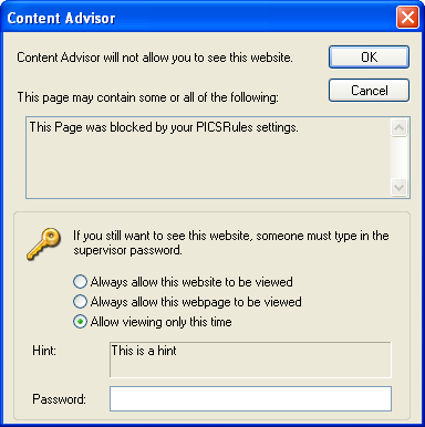 [This is an image of a system dialog in the Windows XP UI style. It is titled “Content Advisor”. It contains the message “Content Advisor will not allow you to see this website. This page may contain some or all of the following:” Below this is a read-only multi-line text area containing the text “This Page was blocked by your PICSRules settings.” Below this is a title-less fieldset containing an icon of a golden tumbler-style key. Next to this icon is the text “If you still want to see this site, someone must type in the supervisor password.”. Below this are three radio buttons: “Always allow this website to be viewed”, “Always allow this webpage to be viewed” and “Allow viewing only this time”, the latter of which is selected. Below this is a read-only text area containing the text “This is a hint” which is labelled “Hint:”. Below this is a password input field labelled “Password:”. At the top right of the dialog are OK and Cancel buttons. The border of the OK button indicates that it is the default action.]