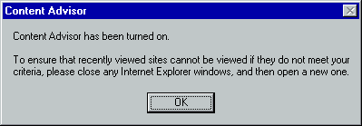 [This is an image of a system dialog in the Windows 98 UI style. It is a standard message box titled “Content Advisor”. The message shown is “Content Advisor has been turned on. To ensure that recently viewed sites cannot be viewed if they do not meet your criteria, please close any Internet Explorer windows, and then open a new one.”. There is a button labelled “OK” which has a focus outline.]