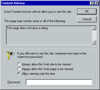 [This is an image of a system dialog in the Windows 98 UI style. It is titled “Content Advisor”. It contains the message “Sorry! Content Advisor will not allow you to see this site. This page may contain some or all of the following:” Below this is a read-only multi-line text area containing the text “This page does not have a rating.” Below this is a title-less fieldset containing an icon of a pin tumbler-style key with a label with a Windows logo on it attached. Next to this icon is the text “If you still want to see this site, someone must type in the supervisor password.”. Below this are three radio buttons: “Always allow this Web site to be viewed”, “Always allow this Web page to be viewed” and “Allow viewing only this time”, the latter of which is selected. Below this is a password input field labelled “Password:”. At the top right of the dialog are OK and Cancel buttons. The border of the OK button indicates that it is the default action.]