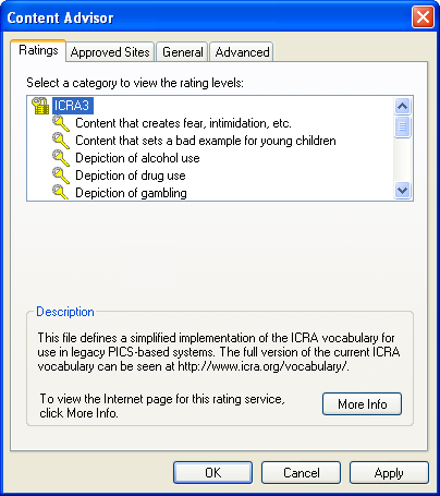 [This is an image of a system dialog in the Windows XP UI style. It is the Content Advisor dialog. The tab bar at the top has Ratings, Approved Sites, General and Advanced tabs. The Ratings tab is selected. At the bottom there are OK, Cancel and Apply buttons. On this tab, there is the message “Select a category to view the rating labels:” and below it, a tree view containing the node “ICRA3” and below it, “Content that creates fear, intimidation, etc.”, “Content that sets a bad example to young children”, “Depiction of alcohol use”, “Depiction of drug use” and “Depiction of gambling”. The scroll bar on the tree view indicates that there are some more items that are not visible. “ICRA3” is currently selected.  Below this, there is a fieldset titled “Description”, containing the message “This file defines a simplified implementation of the ICRA vocabulary for use in legacy PICS-based systems. The full version of the current ICRA vocabulary can be seen at http://www.icra.org/vocabulary/.” and below it “To view the Internet page for this rating service, click More Info.”, beside which is a “More Info...” button.]