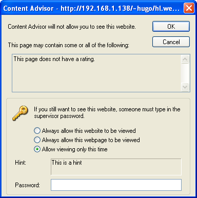 [This is an image of a system dialog in the Windows XP UI style. It is titled “Content Advisor”. It contains the message “Content Advisor will not allow you to see this website. This page may contain some or all of the following:” Below this is a read-only multi-line text area containing the text “This page does not have a rating.” Below this is a title-less fieldset containing an icon of a golden tumbler-style key. Next to this icon is the text “If you still want to see this site, someone must type in the supervisor password.”. Below this are three radio buttons: “Always allow this website to be viewed”, “Always allow this webpage to be viewed” and “Allow viewing only this time”, the latter of which is selected. Below this is a read-only text area containing the text “This is a hint” which is labelled “Hint:”. Below this is a password input field labelled “Password:”. At the top right of the dialog are OK and Cancel buttons. The border of the OK button indicates that it is the default action.]